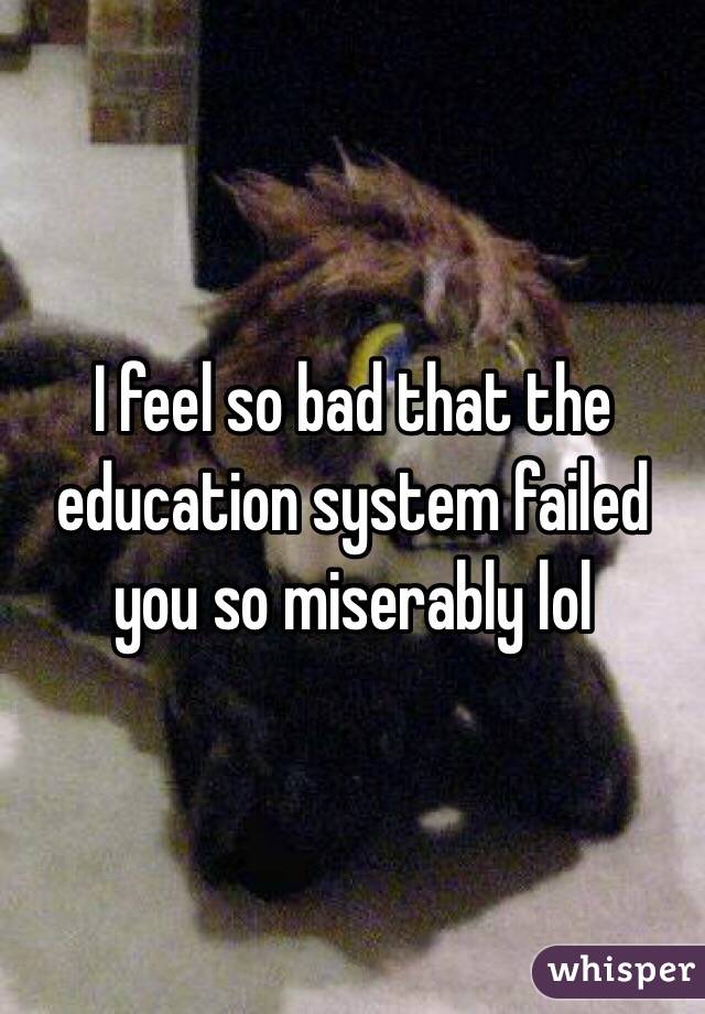 I feel so bad that the education system failed you so miserably lol 