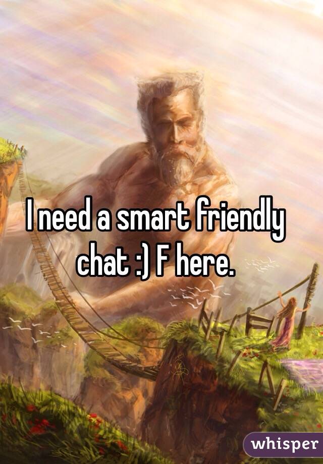 I need a smart friendly chat :) F here.