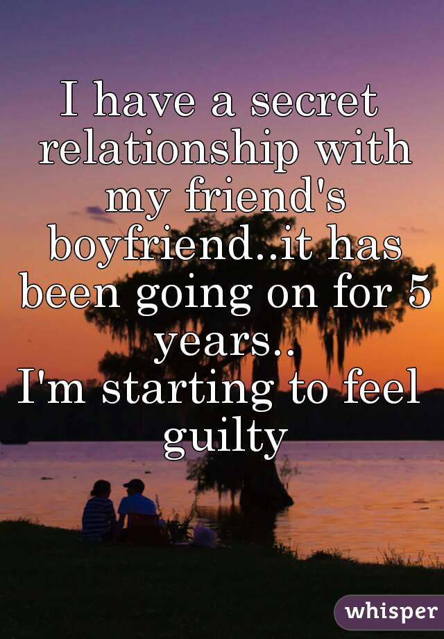 I have a secret relationship with my friend's boyfriend..it has been going on for 5 years..
I'm starting to feel guilty
