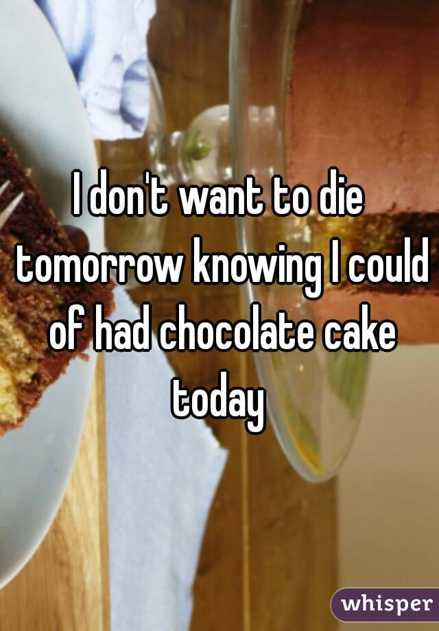 I don't want to die tomorrow knowing I could of had chocolate cake today 