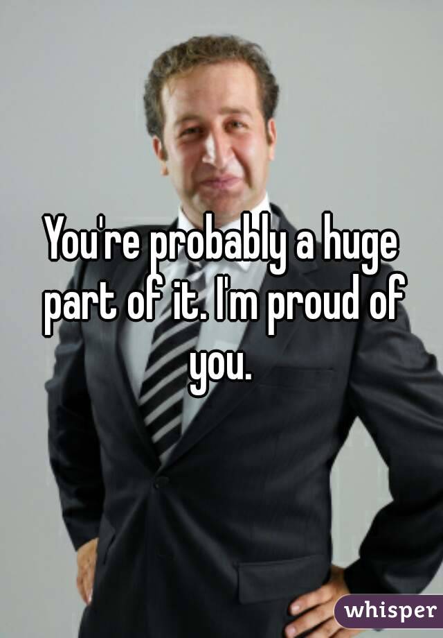 You're probably a huge part of it. I'm proud of you. 