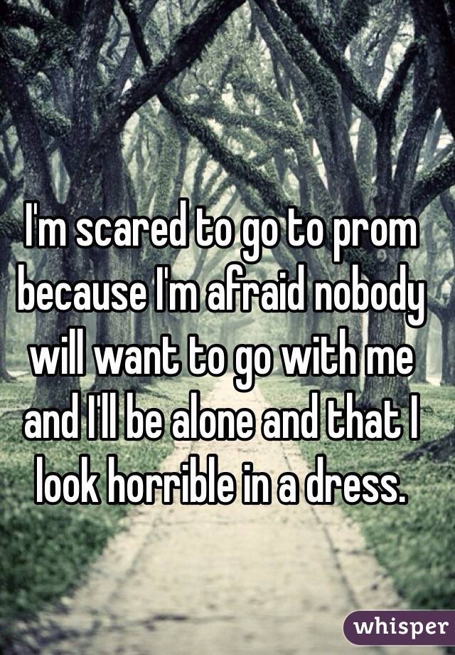 I'm scared to go to prom because I'm afraid nobody will want to go with me and I'll be alone and that I look horrible in a dress.