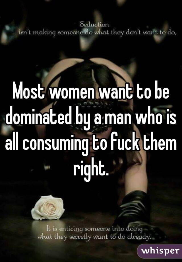 Most women want to be dominated by a man who is all consuming to fuck them right. 