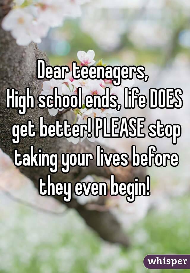 Dear teenagers, 
High school ends, life DOES get better! PLEASE stop taking your lives before they even begin! 
