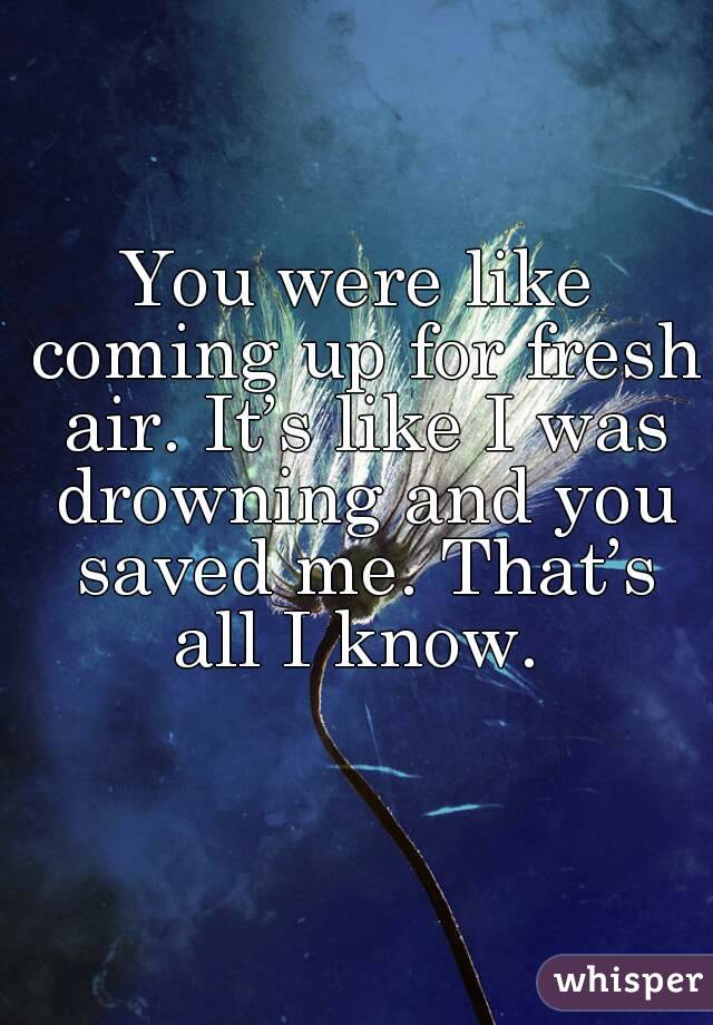 You were like coming up for fresh air. It’s like I was drowning and you saved me. That’s all I know. 