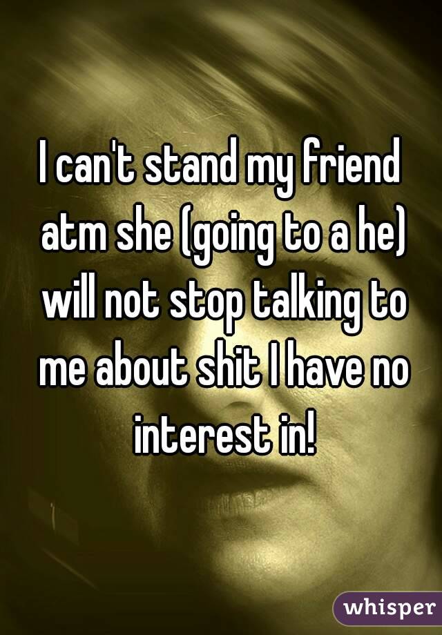 I can't stand my friend atm she (going to a he) will not stop talking to me about shit I have no interest in!