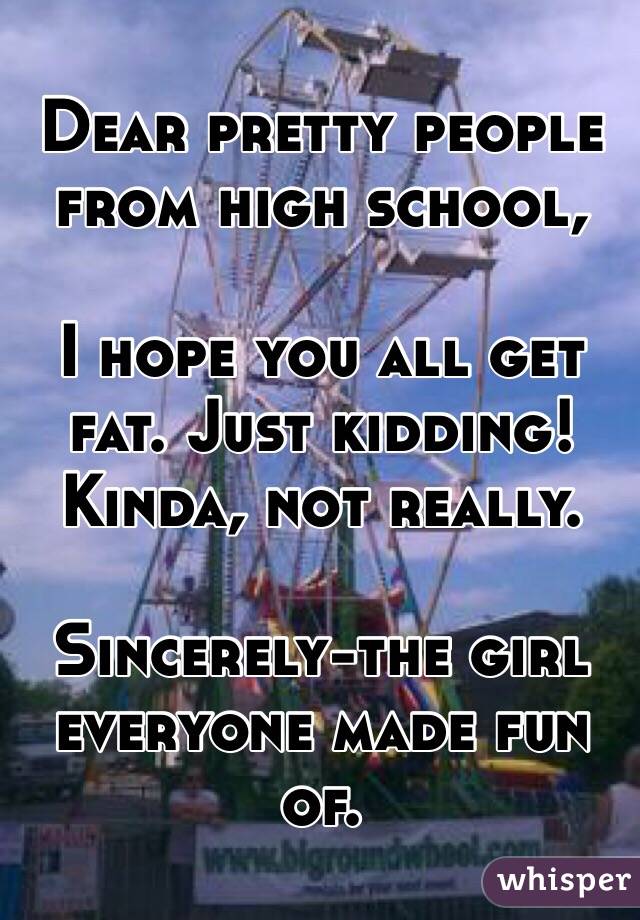  Dear pretty people from high school, 

I hope you all get fat. Just kidding! Kinda, not really.

Sincerely-the girl everyone made fun of.