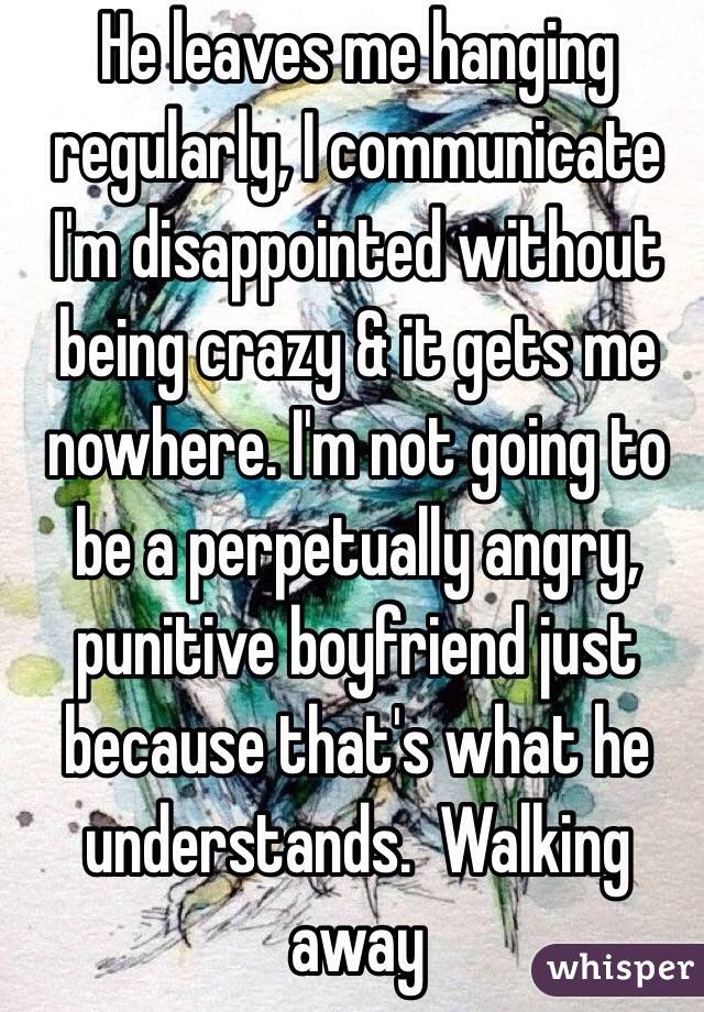 He leaves me hanging regularly, I communicate I'm disappointed without being crazy & it gets me nowhere. I'm not going to be a perpetually angry, punitive boyfriend just because that's what he understands.  Walking away