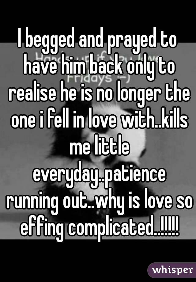I begged and prayed to have him back only to realise he is no longer the one i fell in love with..kills me little everyday..patience running out..why is love so effing complicated..!!!!!