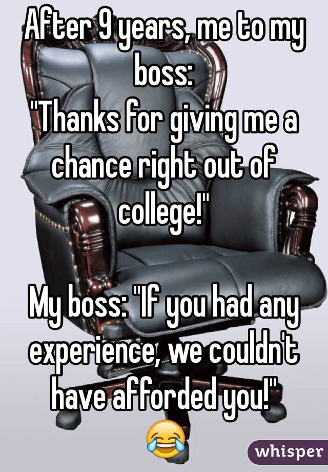 After 9 years, me to my boss:
"Thanks for giving me a chance right out of college!"

My boss: "If you had any experience, we couldn't have afforded you!"
