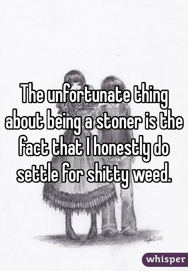 The unfortunate thing about being a stoner is the fact that I honestly do settle for shitty weed.