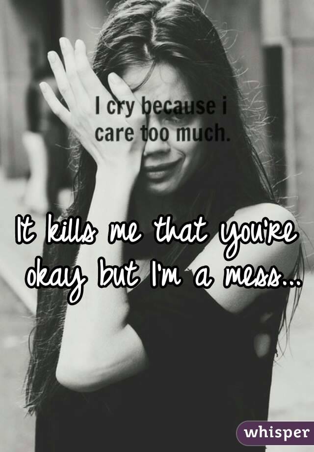 It kills me that you're okay but I'm a mess...
