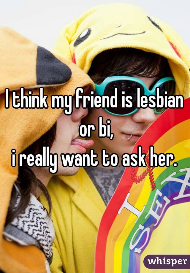I think my friend is lesbian or bi,
i really want to ask her.

