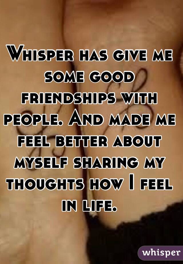 Whisper has give me some good friendships with people. And made me feel better about myself sharing my thoughts how I feel in life. 