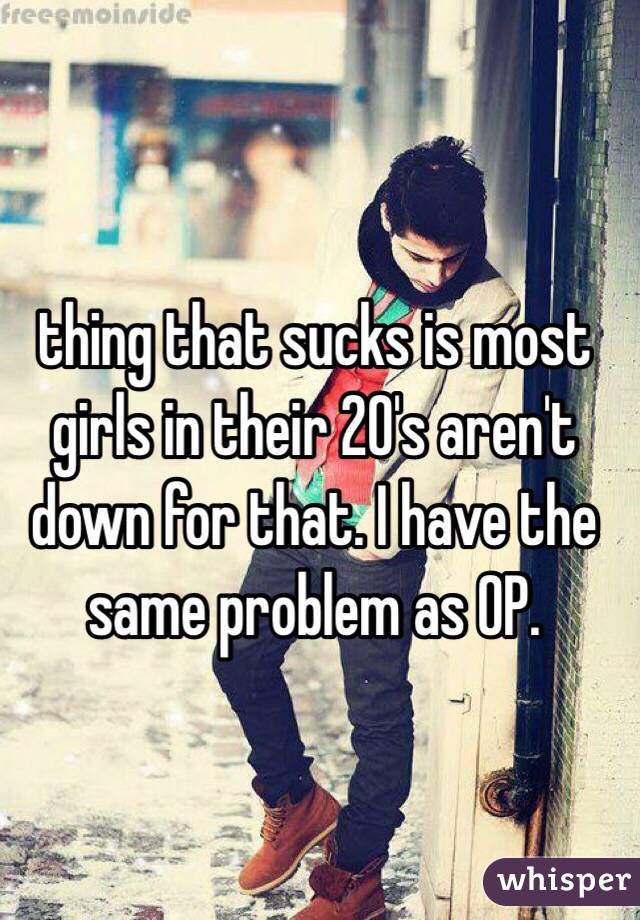 thing that sucks is most girls in their 20's aren't down for that. I have the same problem as OP.