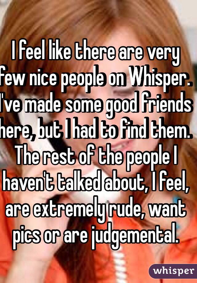 I feel like there are very few nice people on Whisper. I've made some good friends here, but I had to find them. The rest of the people I haven't talked about, I feel, are extremely rude, want pics or are judgemental. 