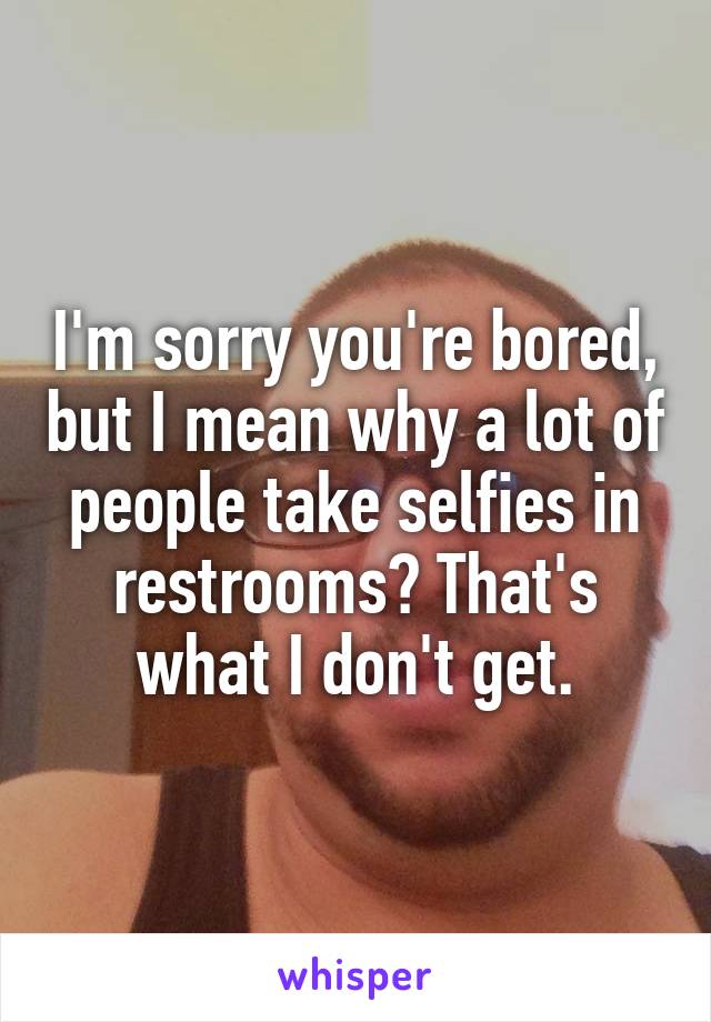 I'm sorry you're bored, but I mean why a lot of people take selfies in restrooms? That's what I don't get.