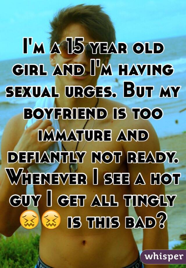 I'm a 15 year old girl and I'm having sexual urges. But my boyfriend is too immature and defiantly not ready. Whenever I see a hot guy I get all tingly 😖😖 is this bad?
