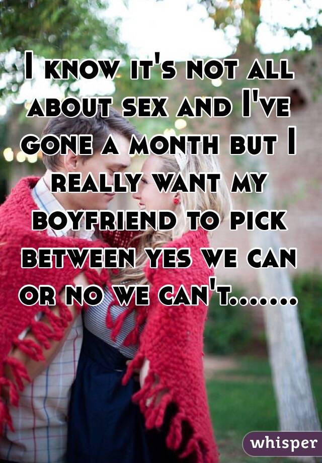 I know it's not all about sex and I've gone a month but I really want my boyfriend to pick between yes we can or no we can't.......