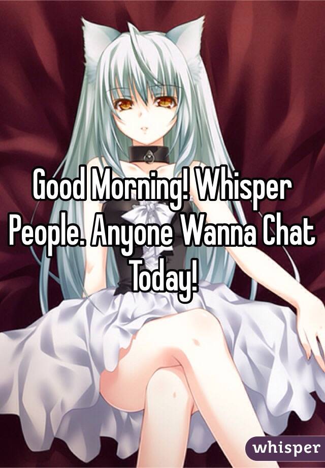 Good Morning! Whisper People. Anyone Wanna Chat Today!