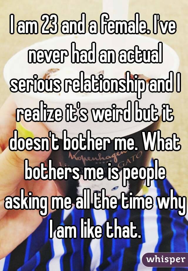 I am 23 and a female. I've never had an actual serious relationship and I realize it's weird but it doesn't bother me. What bothers me is people asking me all the time why I am like that.