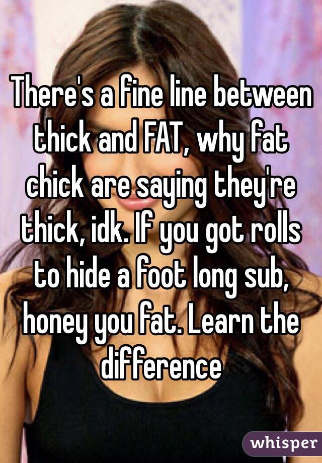 There's a fine line between thick and FAT, why fat chick are saying they're thick, idk. If you got rolls to hide a foot long sub, honey you fat. Learn the difference