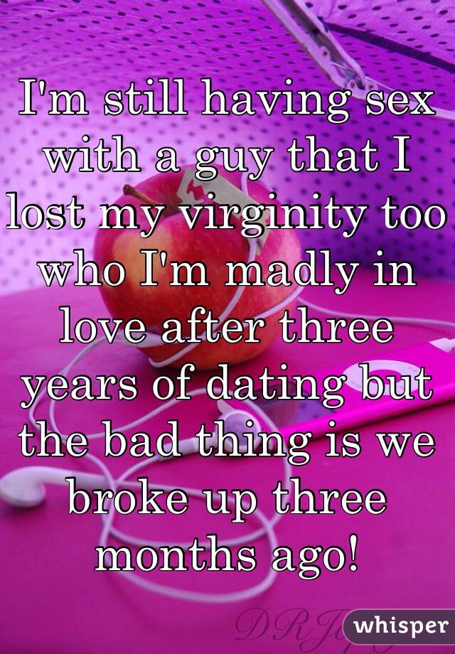 I'm still having sex with a guy that I lost my virginity too who I'm madly in love after three years of dating but the bad thing is we broke up three months ago!