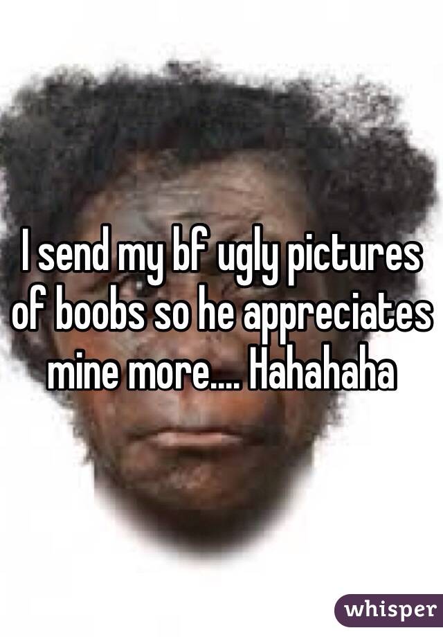I send my bf ugly pictures of boobs so he appreciates mine more.... Hahahaha 