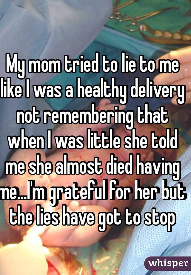 My mom tried to lie to me like I was a healthy delivery not remembering that when I was little she told me she almost died having me...I'm grateful for her but the lies have got to stop
