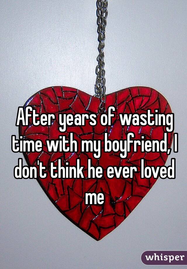 After years of wasting time with my boyfriend, I don't think he ever loved me