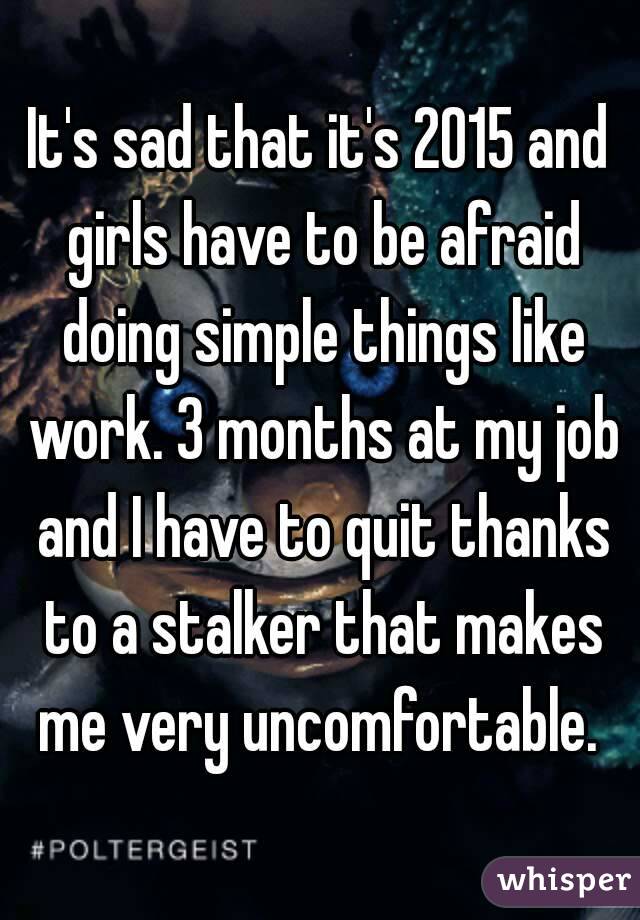 It's sad that it's 2015 and girls have to be afraid doing simple things like work. 3 months at my job and I have to quit thanks to a stalker that makes me very uncomfortable. 