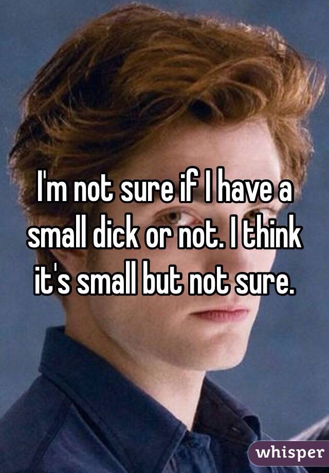 I'm not sure if I have a small dick or not. I think it's small but not sure.