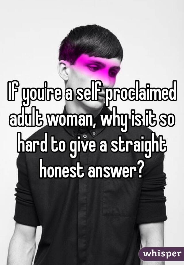 If you're a self proclaimed adult woman, why is it so hard to give a straight honest answer?
