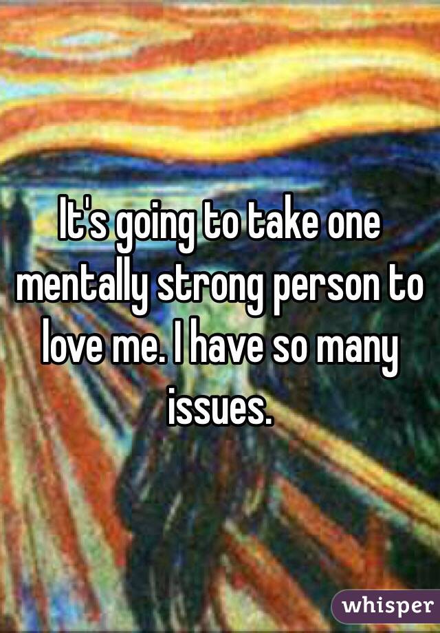 It's going to take one mentally strong person to love me. I have so many issues. 