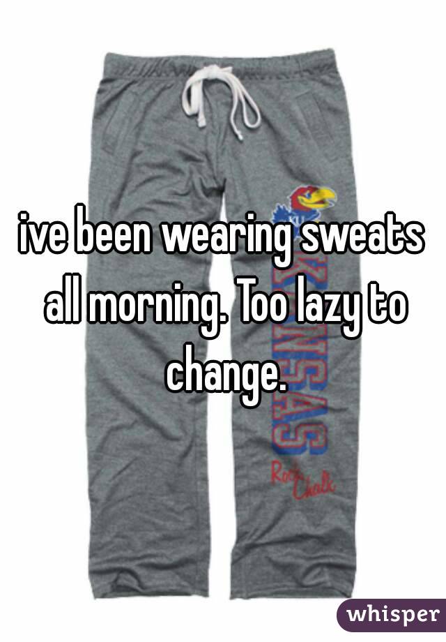 ive been wearing sweats all morning. Too lazy to change.