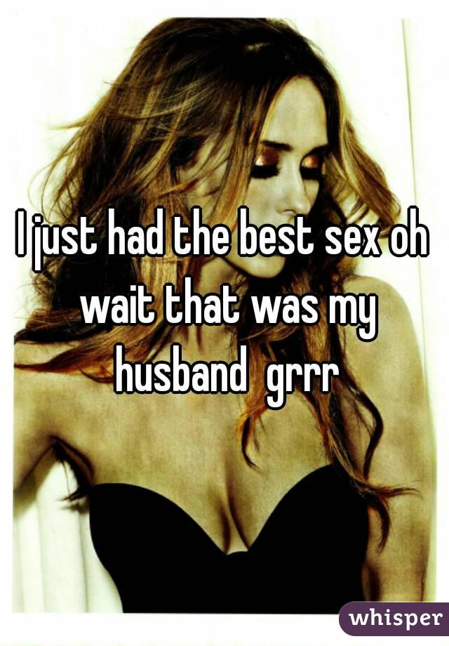 I just had the best sex oh wait that was my husband  grrr