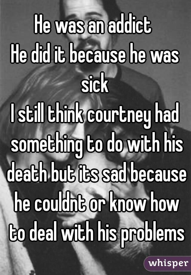 He was an addict 
He did it because he was sick 
I still think courtney had something to do with his death but its sad because he couldnt or know how to deal with his problems