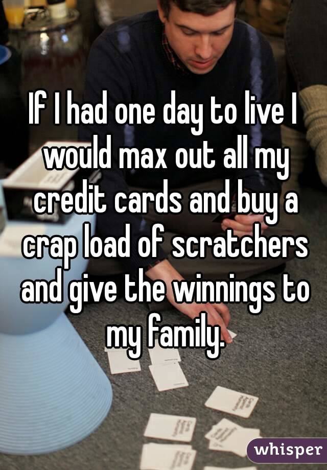 If I had one day to live I would max out all my credit cards and buy a crap load of scratchers and give the winnings to my family.