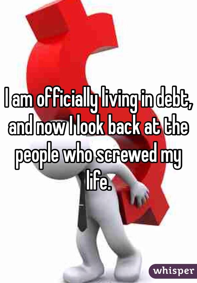 I am officially living in debt, and now I look back at the people who screwed my life.