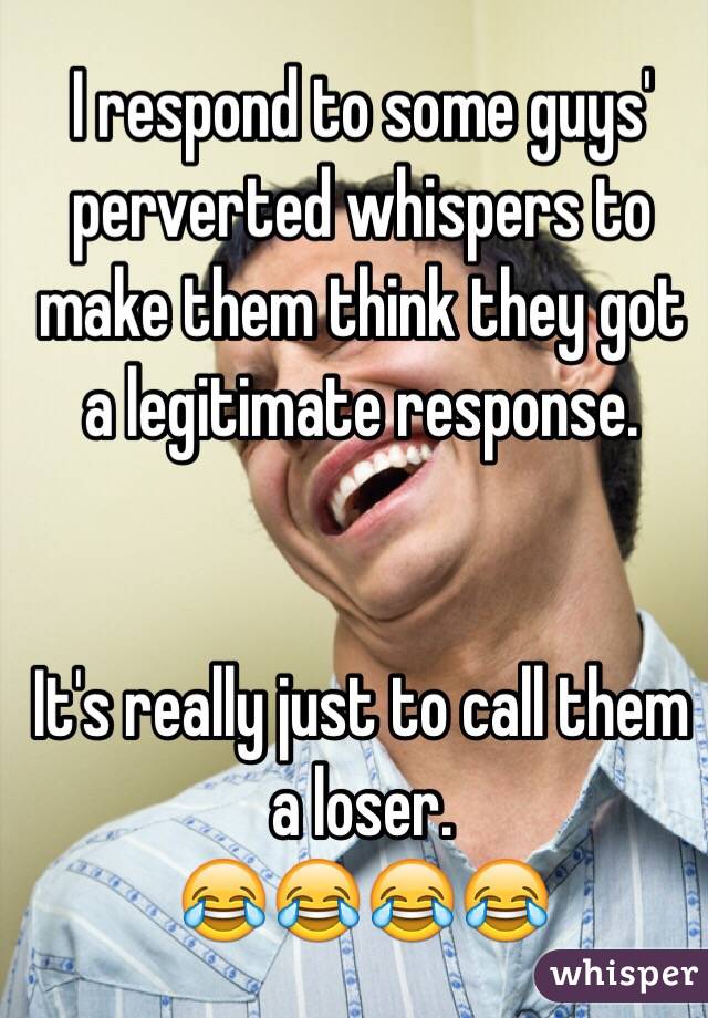I respond to some guys' perverted whispers to make them think they got a legitimate response. 


It's really just to call them a loser. 
😂😂😂😂