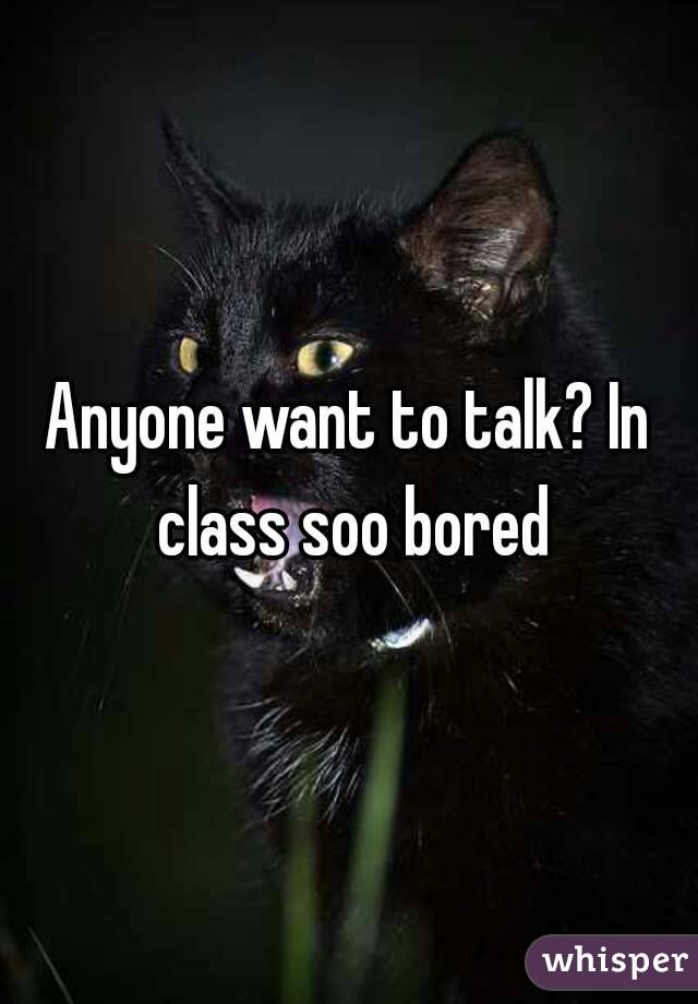 Anyone want to talk? In class soo bored