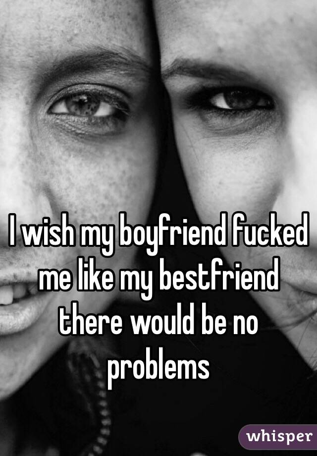 I wish my boyfriend fucked me like my bestfriend there would be no problems 