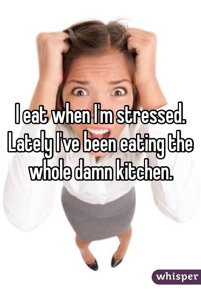 I eat when I'm stressed.
Lately I've been eating the whole damn kitchen.