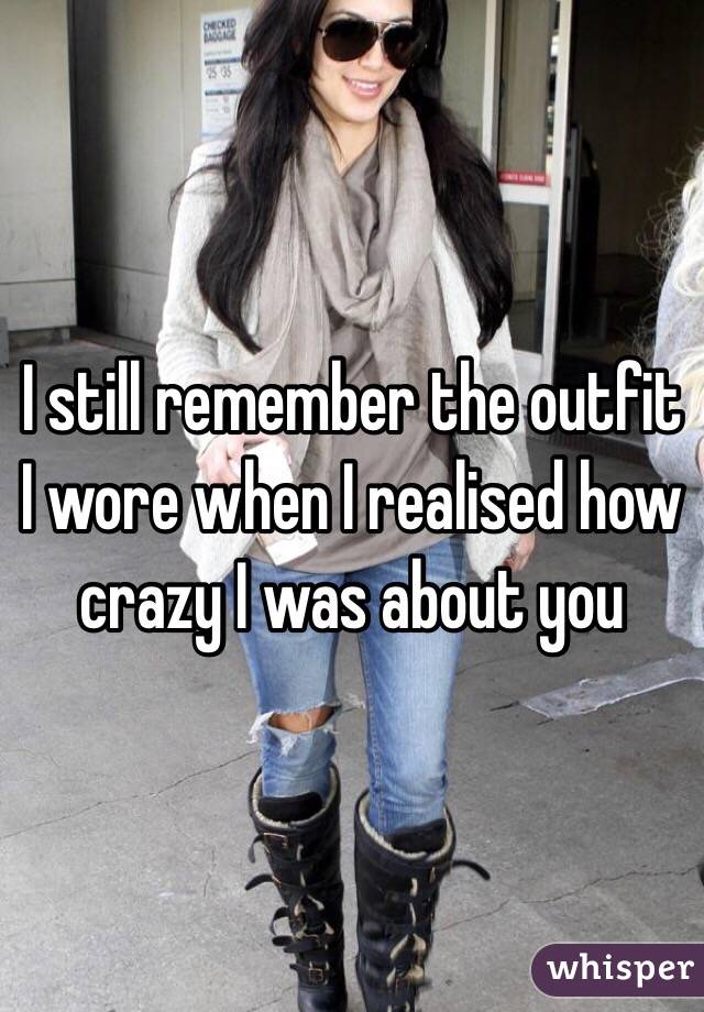I still remember the outfit I wore when I realised how crazy I was about you