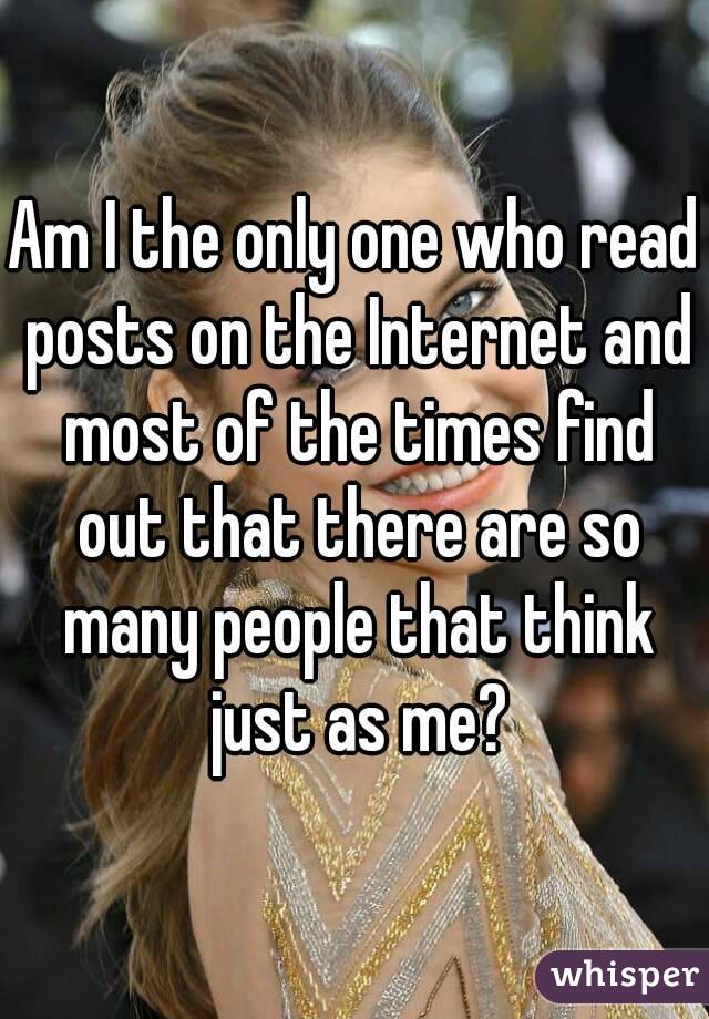 Am I the only one who read posts on the Internet and most of the times find out that there are so many people that think just as me?