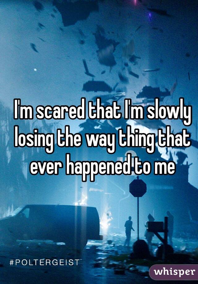 I'm scared that I'm slowly losing the way thing that ever happened to me