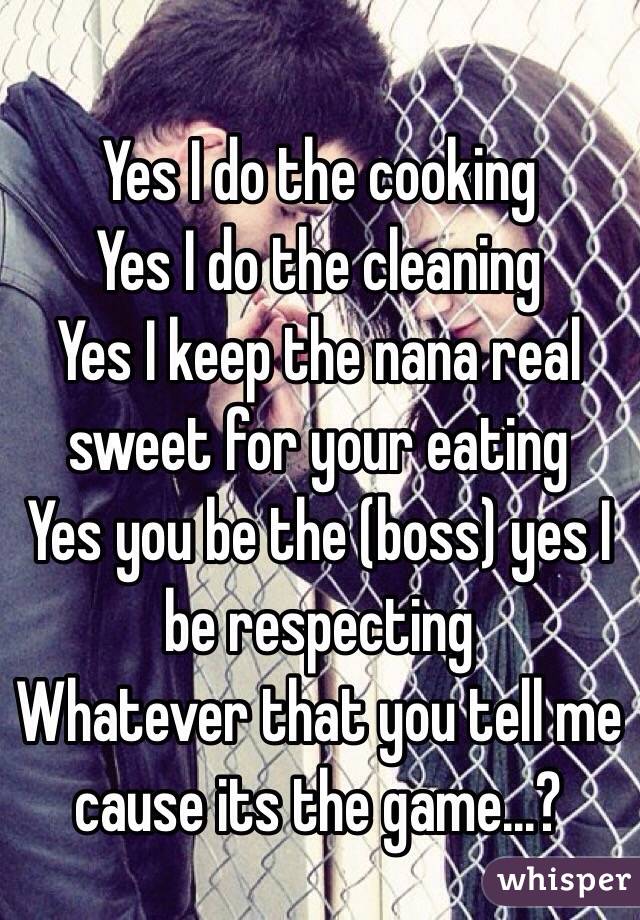 Yes I do the cooking
Yes I do the cleaning
Yes I keep the nana real sweet for your eating
Yes you be the (boss) yes I be respecting
Whatever that you tell me cause its the game...?