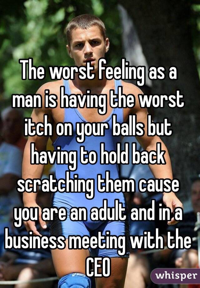 The worst feeling as a man is having the worst itch on your balls but having to hold back scratching them cause you are an adult and in a business meeting with the CEO