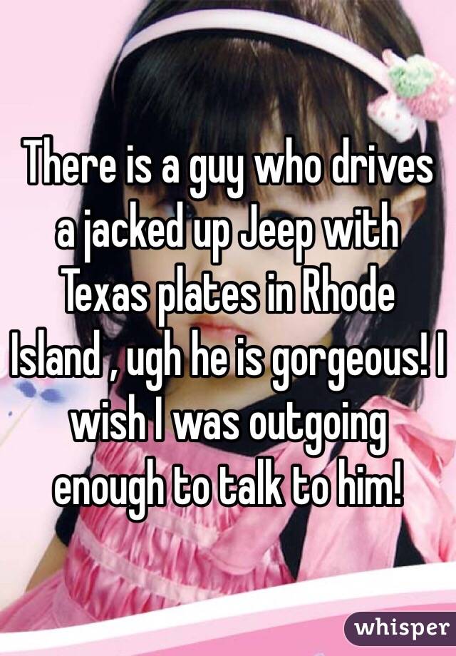 There is a guy who drives a jacked up Jeep with Texas plates in Rhode Island , ugh he is gorgeous! I wish I was outgoing enough to talk to him! 