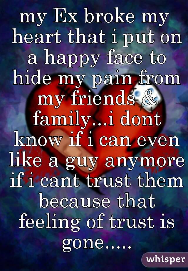 my Ex broke my heart that i put on a happy face to hide my pain from my friends & family...i dont know if i can even like a guy anymore if i cant trust them because that feeling of trust is gone.....